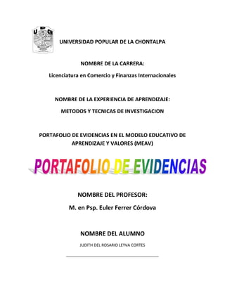 UNIVERSIDAD POPULAR DE LA CHONTALPA
NOMBRE DE LA CARRERA:
Licenciatura en Comercio y Finanzas Internacionales
NOMBRE DE LA EXPERIENCIA DE APRENDIZAJE:
METODOS Y TECNICAS DE INVESTIGACION
PORTAFOLIO DE EVIDENCIAS EN EL MODELO EDUCATIVO DE
APRENDIZAJE Y VALORES (MEAV)
NOMBRE DEL PROFESOR:
M. en Psp. Euler Ferrer Córdova
NOMBRE DEL ALUMNO
JUDITH DEL ROSARIO LEYVA CORTES
______________________________________________
 