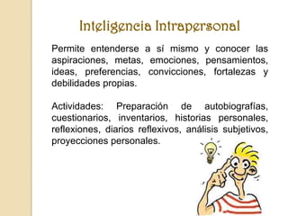 Inteligencia Intrapersonal
Permite entenderse a sí mismo y conocer las
aspiraciones, metas, emociones, pensamientos,
ideas, preferencias, convicciones, fortalezas y
debilidades propias.

Actividades: Preparación de autobiografías,
cuestionarios, inventarios, historias personales,
reflexiones, diarios reflexivos, análisis subjetivos,
proyecciones personales.
 