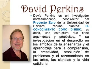 David Perkins
    David Perkins es un investigador
     norteamericano,     coodirector del
     Proyecto Zero de la Universidad de
     Harvard.    Perkins     plantea EL
     CONOCIMIENTO COMO DISEÑO, es
     decir, una estructura que tiene
     argumentos y propósitos. Y su
     investigación en el desarrollo en
     los ámbitos de la enseñanza y el
     aprendizaje para la comprensión,
     la creatividad, resolución de
     problemas y el razonamiento en
     las artes, las ciencias y la vida
     cotidiana.
 