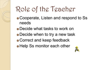 Role of the Teacher
 Cooperate, Listen and respond to Ss
 needs
 Decide what tasks to work on
 Decide when to try a new task
 Correct and keep feedback
 Help Ss monitor each other
 