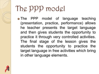 The PPP model
 The PPP model of language teaching
 (presentation, practice, performance) allows
 he teacher presents the target language
 and then gives students the opportunity to
 practice it through very controlled activities.
 The final stage of the lesson gives the
 students the opportunity to practice the
 target language in free activities which bring
 in other language elements.
 
