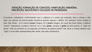 ATENÇÃO, FORMAÇÃO DE CONCEITO, HABITUAÇÃO, MEMÓRIA,
PERCEPÇÃO, RACIOCÍNIO E SOLUÇÃO DE PROBLEMAS
• Conceituar substantivo, confrontando com o adjetivo e o verbo, por exemplo, leva a criança a não
fazer uso apenas da memorização mecânica quando apenas o define. Um exemplo muito simples é
este: Nas frases – a) A menina jovem chegou. b) A jovem chegou. Em qual das duas frases, a palavra
“jovem” representa a própria menina? ou c) Vou jantar, porque o jantar já está pronto. A “ação de
jantar” está na primeira ou na segunda ocorrência da palavra jantar? Daí, levar a criança deduzir que
“ação” é uma ideia representada pelo verbo, não pelo substantivo.
•
 