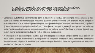 ATENÇÃO, FORMAÇÃO DE CONCEITO, HABITUAÇÃO, MEMÓRIA,
PERCEPÇÃO, RACIOCÍNIO E SOLUÇÃO DE PROBLEMAS
• Conceituar substantivo, confrontando com o adjetivo e o verbo, por exemplo, leva a criança a não
fazer uso apenas da memorização mecânica quando apenas o define. Um exemplo muito simples é
este: Nas frases – a) A menina jovem chegou. b) A jovem chegou. Em qual das duas frases, a palavra
“jovem” representa a própria menina? ou c) Vou jantar, porque o jantar já está pronto. A “ação de
jantar” está na primeira ou na segunda ocorrência da palavra jantar? Daí, levar a criança deduzir que
“ação” é uma ideia representada pelo verbo, não pelo substantivo.
• A intenção com esse exemplo é ilustrar que provocações conceituais simples como essas podem ser
feitas com a criança estimulando-a e instigando-a a comparar, interpretar para, finalmente, sintetizar e
apresentar uma resposta. É evidente que toda estratégia de ensino deve ser, rigorosamente, adequada
ao nível da criança e do ensino.
 