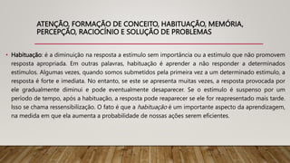 ATENÇÃO, FORMAÇÃO DE CONCEITO, HABITUAÇÃO, MEMÓRIA,
PERCEPÇÃO, RACIOCÍNIO E SOLUÇÃO DE PROBLEMAS
• Habituação: é a diminuição na resposta a estímulo sem importância ou a estímulo que não promovem
resposta apropriada. Em outras palavras, habituação é aprender a não responder a determinados
estímulos. Algumas vezes, quando somos submetidos pela primeira vez a um determinado estímulo, a
resposta é forte e imediata. No entanto, se este se apresenta muitas vezes, a resposta provocada por
ele gradualmente diminui e pode eventualmente desaparecer. Se o estímulo é suspenso por um
período de tempo, após a habituação, a resposta pode reaparecer se ele for reapresentado mais tarde.
Isso se chama ressensibilização. O fato é que a habituação é um importante aspecto da aprendizagem,
na medida em que ela aumenta a probabilidade de nossas ações serem eficientes.
 