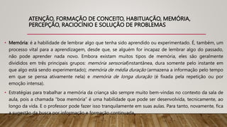 ATENÇÃO, FORMAÇÃO DE CONCEITO, HABITUAÇÃO, MEMÓRIA,
PERCEPÇÃO, RACIOCÍNIO E SOLUÇÃO DE PROBLEMAS
• Memória: é a habilidade de lembrar algo que tenha sido aprendido ou experimentado. É, também, um
processo vital para a aprendizagem, desde que, se alguém for incapaz de lembrar algo do passado,
não pode aprender nada novo. Embora existam muitos tipos de memória, eles são geralmente
divididos em três principais grupos: memória sensorial(instantânea, dura somente pelo instante em
que algo está sendo experimentado); memória de média duração (armazena a informação pelo tempo
em que se pensa ativamente nela) e memória de longa duração (é fixada pela repetição ou por
emoção intensa).
• Estratégias para trabalhar a memória da criança são sempre muito bem-vindas no contexto da sala de
aula, pois a chamada “boa memória” é uma habilidade que pode ser desenvolvida, tecnicamente, ao
longo da vida. E o professor pode fazer isso tranquilamente em suas aulas. Para tanto, novamente, fica
a sugestão da busca por informação e formação continuada.
 