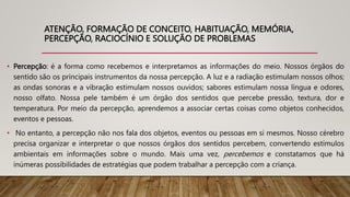 ATENÇÃO, FORMAÇÃO DE CONCEITO, HABITUAÇÃO, MEMÓRIA,
PERCEPÇÃO, RACIOCÍNIO E SOLUÇÃO DE PROBLEMAS
• Percepção: é a forma como recebemos e interpretamos as informações do meio. Nossos órgãos do
sentido são os principais instrumentos da nossa percepção. A luz e a radiação estimulam nossos olhos;
as ondas sonoras e a vibração estimulam nossos ouvidos; sabores estimulam nossa língua e odores,
nosso olfato. Nossa pele também é um órgão dos sentidos que percebe pressão, textura, dor e
temperatura. Por meio da percepção, aprendemos a associar certas coisas como objetos conhecidos,
eventos e pessoas.
• No entanto, a percepção não nos fala dos objetos, eventos ou pessoas em si mesmos. Nosso cérebro
precisa organizar e interpretar o que nossos órgãos dos sentidos percebem, convertendo estímulos
ambientais em informações sobre o mundo. Mais uma vez, percebemos e constatamos que há
inúmeras possibilidades de estratégias que podem trabalhar a percepção com a criança.
 