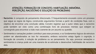 ATENÇÃO, FORMAÇÃO DE CONCEITO, HABITUAÇÃO, MEMÓRIA,
PERCEPÇÃO, RACIOCÍNIO E SOLUÇÃO DE PROBLEMAS
• Raciocínio: é composto de pensamento direcionado. É frequentemente encarado como um processo
que segue as regras da lógica, construindo argumentos formais a partir de condições fixas, com o
objetivo de encontrar uma conclusão válida. Convém registrar que o autor relata que o raciocínio
pode também ser visto como uma combinação livre de processos mentais que estejam se
convergindo para encontrar a visão mais coerente de um assunto ou questão.
• Sentimentos e sensações podem contribuir para esse processo, e os fundamentos lógicos da estrutura
podem ser abandonados se isso for necessário, embora raciocínio esteja ligado à cognição, à
formação de conceito, à solução de problema ou ao pensamento. Ou seja, provocar sensações e
sentimentos à criança pode ser uma maneira de se estimular e desenvolver habilidades de raciocínio
dela.
 