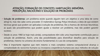 ATENÇÃO, FORMAÇÃO DE CONCEITO, HABITUAÇÃO, MEMÓRIA,
PERCEPÇÃO, RACIOCÍNIO E SOLUÇÃO DE PROBLEMAS
• Solução de problemas: um problema existe quando alguém tem um objetivo e uma ideia de como
atingi-lo, mas não sabe como proceder. O matemático Gyorgy Polya introduziu a ideia de que existem
técnicas gerais que podem ser aplicadas à solução de problemas. Ele a chamou de técnicas heurísticas,
as quais são procedimentos que podem ajudar a resolver um problema, mas não podem garantir
sucesso.
• Desde os anos 1960 (e hoje mais ainda), computadores têm sido uma importante contribuição para a
solução de problemas. Assim, uma das possibilidades para diversificar desafios para solução de
problemas, mesmo no universo do ensino fundamental, é o uso do computador.
• Mas é importante registrar que nem mesmo o mais complexo sistema computacional alcança a
complexidade do raciocínio humano ou incorpora a experiência humana aos seus métodos de solução
de problema.
 