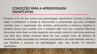 CONDIÇÕES PARA A APRENDIZAGEM
SIGNIFICATIVA
• Portanto, a fim de que ocorra uma aprendizagem significativa, é preciso o aluno se
dispor a estabelecer a relação já mencionada e compreender que essa correlação
contribui para a organização dos sentidos pertencentes à estrutura cognitiva e,
também, possui uma conexão com o cotidiano dele. Com isso, maneiras diferentes
de ensinar, como fazer um bolo seguindo uma receita, construir uma horta, promover
uma feira para vender produtos feitos em casa usando notas de dinheiro de
mentirinha, serão associadas ao conteúdo programático de modo bastante natural, o
que facilitará o processo de aprendizagem, que, sem dúvida, foi bastante
significativo.
 