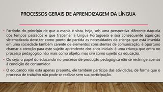 PROCESSOS GERAIS DE APRENDIZAGEM DA LÍNGUA
• Partindo do princípio de que a escola é vista, hoje, sob uma perspectiva diferente daquela
dos tempos passados e que trabalhar a Língua Portuguesa e sua consequente aquisição
sistematizada deve ter como ponto de partida as necessidades da criança que está inserida
em uma sociedade também carente de elementos consistentes de comunicação, é oportuno
chamar a atenção para este sujeito aprendente dos anos iniciais: é uma criança que entra no
processo pedagógico não mais como objeto, mas sim como sujeito da educação.
• Ou seja, o papel do educando no processo de produção pedagógica não se restringe apenas
à condição de consumidor.
• O educando não está apenas presente, ele também participa das atividades, de forma que o
processo de trabalho não pode se realizar sem sua participação.
 