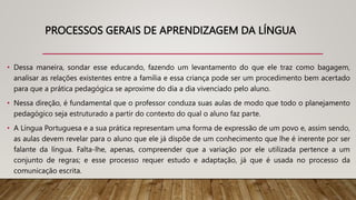 PROCESSOS GERAIS DE APRENDIZAGEM DA LÍNGUA
• Dessa maneira, sondar esse educando, fazendo um levantamento do que ele traz como bagagem,
analisar as relações existentes entre a família e essa criança pode ser um procedimento bem acertado
para que a prática pedagógica se aproxime do dia a dia vivenciado pelo aluno.
• Nessa direção, é fundamental que o professor conduza suas aulas de modo que todo o planejamento
pedagógico seja estruturado a partir do contexto do qual o aluno faz parte.
• A Língua Portuguesa e a sua prática representam uma forma de expressão de um povo e, assim sendo,
as aulas devem revelar para o aluno que ele já dispõe de um conhecimento que lhe é inerente por ser
falante da língua. Falta-lhe, apenas, compreender que a variação por ele utilizada pertence a um
conjunto de regras; e esse processo requer estudo e adaptação, já que é usada no processo da
comunicação escrita.
 