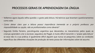 PROCESSOS GERAIS DE APRENDIZAGEM DA LÍNGUA
• Voltemos agora àquela velha questão: o gosto pela leitura. Há teóricos que levantam questionamentos
como este:
• Como deixar claro que a leitura possui importância tremenda se o próprio professor, por
impossibilidade ou opção, não se profissionaliza como deveria?
• Segundo Emília Ferreiro, psicolinguísta argentina que desvendou os mecanismos pelos quais as
crianças aprendem a ler e escrever, seguidora de Piaget, é muito difícil transmitir o “prazer pela leitura”
se essa não é a sua prática; é igualmente difícil alguém que nunca se perguntou sobre as condições
específicas das diferentes situações de produção de texto possa dar informações sobre tal assunto.
 