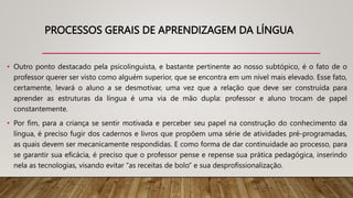 PROCESSOS GERAIS DE APRENDIZAGEM DA LÍNGUA
• Outro ponto destacado pela psicolinguista, e bastante pertinente ao nosso subtópico, é o fato de o
professor querer ser visto como alguém superior, que se encontra em um nível mais elevado. Esse fato,
certamente, levará o aluno a se desmotivar, uma vez que a relação que deve ser construída para
aprender as estruturas da língua é uma via de mão dupla: professor e aluno trocam de papel
constantemente.
• Por fim, para a criança se sentir motivada e perceber seu papel na construção do conhecimento da
língua, é preciso fugir dos cadernos e livros que propõem uma série de atividades pré-programadas,
as quais devem ser mecanicamente respondidas. E como forma de dar continuidade ao processo, para
se garantir sua eficácia, é preciso que o professor pense e repense sua prática pedagógica, inserindo
nela as tecnologias, visando evitar “as receitas de bolo” e sua desprofissionalização.
 