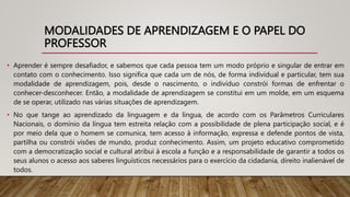 MODALIDADES DE APRENDIZAGEM E O PAPEL DO
PROFESSOR
• Aprender é sempre desafiador, e sabemos que cada pessoa tem um modo próprio e singular de entrar em
contato com o conhecimento. Isso significa que cada um de nós, de forma individual e particular, tem sua
modalidade de aprendizagem, pois, desde o nascimento, o indivíduo constrói formas de enfrentar o
conhecer-desconhecer. Então, a modalidade de aprendizagem se constitui em um molde, em um esquema
de se operar, utilizado nas várias situações de aprendizagem.
• No que tange ao aprendizado da linguagem e da língua, de acordo com os Parâmetros Curriculares
Nacionais, o domínio da língua tem estreita relação com a possibilidade de plena participação social, e é
por meio dela que o homem se comunica, tem acesso à informação, expressa e defende pontos de vista,
partilha ou constrói visões de mundo, produz conhecimento. Assim, um projeto educativo comprometido
com a democratização social e cultural atribui à escola a função e a responsabilidade de garantir a todos os
seus alunos o acesso aos saberes linguísticos necessários para o exercício da cidadania, direito inalienável de
todos.
 