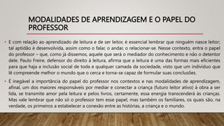 MODALIDADES DE APRENDIZAGEM E O PAPEL DO
PROFESSOR
• E com relação ao aprendizado de leitura e de ser leitor, é essencial lembrar que ninguém nasce leitor;
tal aptidão é desenvolvida, assim como o falar, o andar, o relacionar-se. Nesse contexto, entra o papel
do professor – que, como já dissemos, aquele que será o mediador do conhecimento e não o detentor
dele. Paulo Freire, defensor do direito à leitura, afirma que a leitura é uma das formas mais eficientes
para que haja a inclusão social de toda e qualquer camada da sociedade, visto que um indivíduo que
lê compreende melhor o mundo que o cerca e torna-se capaz de formular suas conclusões.
• É inegável a importância do papel do professor nos contextos e nas modalidades de aprendizagem,
afinal, um dos maiores responsáveis por mediar e conectar a criança (futuro leitor ativo) à obra a ser
lida, se transmite amor pela leitura e pelos livros, certamente, essa energia transcenderá às crianças.
Mas vale lembrar que não só o professor tem esse papel, mas também os familiares, os quais são, na
verdade, os primeiros a estabelecer a conexão entre as histórias, a criança e o mundo.
 