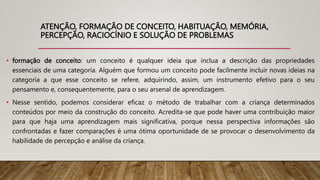 ATENÇÃO, FORMAÇÃO DE CONCEITO, HABITUAÇÃO, MEMÓRIA,
PERCEPÇÃO, RACIOCÍNIO E SOLUÇÃO DE PROBLEMAS
• formação de conceito: um conceito é qualquer ideia que inclua a descrição das propriedades
essenciais de uma categoria. Alguém que formou um conceito pode facilmente incluir novas ideias na
categoria a que esse conceito se refere, adquirindo, assim, um instrumento efetivo para o seu
pensamento e, consequentemente, para o seu arsenal de aprendizagem.
• Nesse sentido, podemos considerar eficaz o método de trabalhar com a criança determinados
conteúdos por meio da construção do conceito. Acredita-se que pode haver uma contribuição maior
para que haja uma aprendizagem mais significativa, porque nessa perspectiva informações são
confrontadas e fazer comparações é uma ótima oportunidade de se provocar o desenvolvimento da
habilidade de percepção e análise da criança.
 