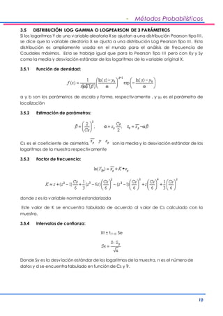 - Métodos Probabilísticos 
3.5 DISTRIBUCIÓN LOG GAMMA O LOGPEARSON DE 3 PARÁMETROS 
Si los logaritmos Y de una variable aleatoria X se ajustan a una distribución Pearson tipo I I I , 
se dice que la variable aleatoria X se ajusta a una distribución Log Pearson Tipo I I I . Esta 
distribución es ampliamente usada en el mundo para el análisis de frecuencia de 
Caudales máximos. Esta se trabaja igual que para la Pearson Tipo I I I pero con Xy y Sy 
como la media y desviación estándar de los logaritmos de la variable original X. 
10 
3.5.1 Función de densidad: 
a y b son los parámetros de escala y forma, respectivamente , y y0 es el parámetro de 
localización 
3.5.2 Estimación de parámetros: 
Cs es el coeficiente de asimetría, son la media y la desviación estándar de los 
logaritmos de la muestra respectivamente 
3.5.3 Factor de frecuencia: 
donde z es la variable normal estandarizada 
Este valor de K se encuentra tabulado de acuerdo al valor de Cs calculado con la 
muestra. 
3.5.4 Intervalos de confianza: 
Xt ± t(1-a) Se 
Donde Sy es la desviación estándar de los logaritmos de la muestra, n es el número de 
datos y d se encuentra tabulado en función de Cs y Tr. 
 