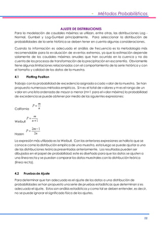 - Métodos Probabilísticos 
11 
AJUSTE DE DISTRIBUCIONES 
Para la modelación de caudales máximos se utilizan, entre otras, las distribuciones Log - 
Normal, Gumbel y Log-Gumbel principalmente. Para seleccionar la distribución de 
probabilidades de la serie histórica se deben tener en cuenta algunas consideraciones. 
Cuando la información es adecuada el análisis de frecuencia es la metodología más 
recomendable para la evaluación de eventos extremos, ya que la estimación depende 
solamente de los caudales máximos anuales que han ocurrido en la cuenca y no da 
cuenta de los procesos de transformación de la precipitación en escorrentía. Obviamente 
tiene algunas limitaciones relacionadas con el comportamiento de la serie histórica y con 
el tamaño y calidad de los datos de la muestra. 
4.1 Plotting Position 
Trabaja con la probabilidad de excedencia asignada a cada valor de la muestra. Se han 
propuesto numerosos métodos empíricos. Si n es el total de valores y m es el rango de un 
valor en una lista ordenada de mayor a menor (m=1 para el valor máximo) la probabilidad 
de excedencia se puede obtener por medio de las siguientes expresiones: 
California 
Weibull 
Hazen 
La expresión más utilizada es la Weibull. Con las anteriores expresiones se halla lo que se 
conoce como la distribución empírica de una muestra, esta luego se puede ajustar a una 
de las distribuciones teóricas presentadas anteriormente. Los resultados pueden ser 
dibujados en el papel de probabilidad; este es diseñado para que los datos se ajusten a 
una línea recta y se puedan comparar los datos muestrales con la distribución teórica 
(línea recta). 
4.2 Pruebas de Ajuste 
Para determinar que tan adecuado es el ajuste de los datos a una distribución de 
probabilidades se han propuesto una serie de pruebas estadísticas que determinan si es 
adecuado el ajuste. Estos son análisis estadísticos y como tal se deben entender, es decir, 
no se puede ignorar el significado físico de los ajustes. 
 