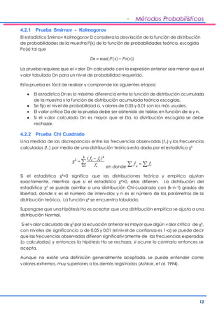 - Métodos Probabilísticos 
4.2.1 Prueba Smirnov - Kolmogorov 
El estadístico Smirnov Kolmogorov D considera la desviación de la función de distribución 
de probabilidades de la muestra P(x) de la función de probabilidades teórica, escogida 
Po(x) tal que 
La prueba requiere que el valor Dn calculado con la expresión anterior sea menor que el 
valor tabulado Dn para un nivel de probabilidad requerido. 
12 
Esta prueba es fácil de realizar y comprende las siguientes etapas: 
 El estadístico Dn es la máxima diferencia entre la función de distribución acumulada 
de la muestra y la función de distribución acumulada teórica escogida. 
 Se fija el nivel de probabilidad a, valores de 0.05 y 0.01 son los más usuales. 
 El valor crítico Da de la prueba debe ser obtenido de tablas en función de a y n. 
 Si el valor calculado Dn es mayor que el Da, la distribución escogida se debe 
rechazar. 
4.2.2 Prueba Chi Cuadrado 
Una medida de las discrepancias entre las frecuencias observadas (fo) y las frecuencias 
calculadas (fc) por medio de una distribución teórica esta dada por el estadístico χ² 
en donde 
Si el estadístico χ²=0 significa que las distribuciones teórica y empírica ajustan 
exactamente, mientras que si el estadístico χ²>0, ellas difieren. La distribución del 
estadístico χ² se puede asimilar a una distribución Chi-cuadrado con (k-n-1) grados de 
libertad, donde k es el número de intervalos y n es el número de los parámetros de la 
distribución teórica. La función χ² se encuentra tabulada. 
Supongase que una hipótesis Ho es aceptar que una distribución empírica se ajusta a una 
distribución Normal. 
Si el v alor calculado de χ² por la ecuación anterior es mayor que algún v alor crítico de χ², 
con niveles de significancia a de 0.05 y 0.01 (el nivel de confianza es 1-a) se puede decir 
que las frecuencias observadas difieren significativamente de las frecuencias esperadas 
(o calculadas) y entonces la hipótesis Ho se rechaza, si ocurre lo contrario entonces se 
acepta. 
Aunque no existe una definición generalmente aceptada, se puede entender como 
valores extremos, muy superiores a los demás registrados (Ashkar, et al. 1994). 
 