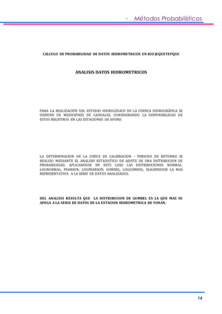 - Métodos Probabilísticos 
14 
CALCULO DE PROBABILIDAD DE DATOS HIDROMETRICOS EN RIO JEQUETEPQUE 
ANALISIS DATOS HIDROMETRICOS 
PARA LA REALIZACIÓN DEL ESTUDIO HIDROLÓGICO DE LA CUENCA HIDROGRÁFICA SE 
DISPONE DE MEDICIÓNES DE CAUDALES, CONSIDERANDO LA DISPONIBILIDAD DE 
ESTOS REGISTROS EN LAS ESTACIONES DE AFORO. 
LA DETERMINACION DE LA CURVA DE CALIBRACION - PERIODO DE RETORNO SE 
REALIZO MEDIANTE EL ANALISIS ESTADISTICO DE AJUSTE DE UNA DISTRIBUCION DE 
PROBABILIDAD, APLICANDOSE EN ESTE CASO LAS DISTRIBUCIONES: NORMAL, 
LOGNORMAL, PEARSON, LOGPEARSON, GUMBEL, LOGGUMBEL. ELIGIENDOSE LA MAS 
REPRESENTATIVA A LA SERIE DE DATOS ANALIZADOS. 
DEL ANALISIS RESULTA QUE LA DISTRIBUCION DE GUMBEL ES LA QUE MAS SE 
APEGA A LA SERIE DE DATOS DE LA ESTACION HIDROMETRICA DE YONAN. 
 