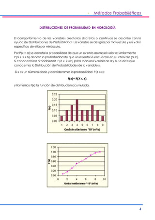 - Métodos Probabilísticos 
3 
DISTRIBUCIONES DE PROBABILIDAD EN HIDROLOGÍA 
El comportamiento de las variables aleatorias discretas o continuas se describe con la 
ayuda de Distribuciones de Probabilidad. La variable se designa por mayúscula y un valor 
específico de ella por minúscula. 
Por P(x = a) se denota la probabilidad de que un evento asuma el valor a; similarmente 
P(a ≤ x ≤ b) denota la probabilidad de que un evento se encuentre en el intervalo (a, b). 
Si conocemos la probabilidad P(a ≤ x ≤ b) para todos los valores de a y b, se dice que 
conocemos la Distribución de Probabilidades de la variable x. 
Si x es un número dado y consideramos la probabilidad P(X ≤ x): 
F(x)= P(X  x): 
y llamamos F(x) la función de distribución acumulada. 
 