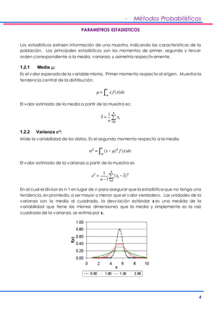 - Métodos Probabilísticos 
4 
PARAMETROS ESTADISTICOS 
Los estadísticos extraen información de una muestra, indicando las características de la 
población. Los principales estadísticos son los momentos de primer, segundo y tercer 
orden correspondiente a la media, varianza, y asimetría respectivamente. 
1.2.1 Media : 
Es el valor esperado de la variable misma. Primer momento respecto al origen. Muestra la 
tendencia central de la distribución. 
El valor estimado de la media a partir de la muestra es: 
1.2.2 Varianza  ²: 
Mide la variabilidad de los datos. Es el segundo momento respecto a la media 
El valor estimado de la varianza a partir de la muestra es 
En el cual el div isor es n-1 en lugar de n para asegurar que la estadística que no tenga una 
tendencia, en promedio, a ser mayor o menor que el valor verdadero. Las unidades de la 
varianza son la media al cuadrado, la desviación estándar s es una medida de la 
variabilidad que tiene las mismas dimensiones que la media y simplemente es la raíz 
cuadrada de la varianza, se estima por s. 
 
