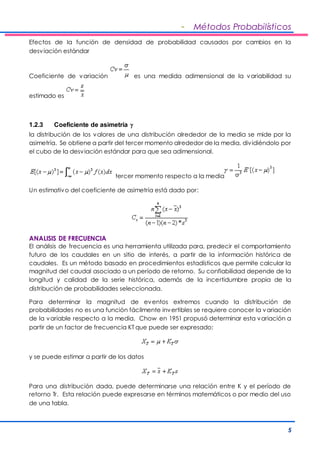 - Métodos Probabilísticos 
Efectos de la función de densidad de probabilidad causados por cambios en la 
desviación estándar 
Coeficiente de variación es una medida adimensional de la variabilidad su 
5 
estimado es 
1.2.3 Coeficiente de asimetría  
la distribución de los valores de una distribución alrededor de la media se mide por la 
asimetría. Se obtiene a partir del tercer momento alrededor de la media, div idiéndolo por 
el cubo de la desviación estándar para que sea adimensional. 
tercer momento respecto a la media 
Un estimativo del coeficiente de asimetría está dado por: 
ANALISIS DE FRECUENCIA 
El análisis de frecuencia es una herramienta utilizada para, predecir el comportamiento 
futuro de los caudales en un sitio de interés, a partir de la información histórica de 
caudales. Es un método basado en procedimientos estadísticos que permite calcular la 
magnitud del caudal asociado a un período de retorno. Su confiabilidad depende de la 
longitud y calidad de la serie histórica, además de la incertidumbre propia de la 
distribución de probabilidades seleccionada. 
Para determinar la magnitud de eventos extremos cuando la distribución de 
probabilidades no es una función fácilmente invertibles se requiere conocer la variación 
de la variable respecto a la media. Chow en 1951 propusó determinar esta variación a 
partir de un factor de frecuencia KT que puede ser expresado: 
y se puede estimar a partir de los datos 
Para una distribución dada, puede determinarse una relación entre K y el período de 
retorno Tr. Esta relación puede expresarse en términos matemáticos o por medio del uso 
de una tabla. 
 