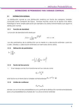- Métodos Probabilísticos 
6 
DISTRIBUCIONES DE PROBABILIDAD PARA VARIABLES CONTINUAS 
3.1 DISTRIBUCION NORMAL 
La distribución normal es una distribución simétrica en forma de campana, también 
conocida como Campana de Gauss. Aunque muchas veces no se ajusta a los datos 
hidrológicos tiene amplia aplicación por ejemplo a los datos transformados que siguen la 
distribución normal. 
3.1.1 Función de densidad: 
La función de densidad está dada por 
Los dos parámetros de la distribución son la media m y desviación estándar s para los 
cuales (media) y s (desviación estándar) son derivados de los datos. 
3.1.2 Estimación de parámetros: 
3.1.3 Factor de frecuencia: 
1. Si se trabaja con los X sin transformar el K se calcula como 
este factor es el mismo de la variable normal estándar 
3.1.4 Limites de confianza: 
donde a es el nivel de probabilidad es el cuantil de la distribución normal estandarizada 
para una probabilidad acumulada de 1-a y Se es el error estándar 
 