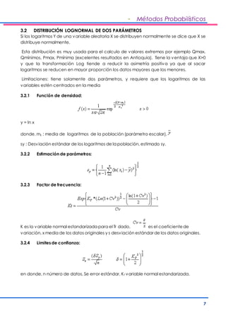 - Métodos Probabilísticos 
3.2 DISTRIBUCIÓN LOGNORMAL DE DOS PARÁMETROS 
Si los logaritmos Y de una variable aleatoria X se distribuyen normalmente se dice que X se 
distribuye normalmente. 
Esta distribución es muy usada para el calculo de valores extremos por ejemplo Qmax, 
Qmínimos, Pmax, Pmínima (excelentes resultados en Antioquia). Tiene la ventaja que X>0 
y que la transformación Log tiende a reducir la asimetría positiva ya que al sacar 
logaritmos se reducen en mayor proporción los datos mayores que los menores. 
Limitaciones: tiene solamente dos parámetros, y requiere que los logaritmos de las 
variables estén centrados en la media 
7 
3.2.1 Función de densidad: 
y = ln x 
donde, my : media de logaritmos de la población (parámetro escalar), 
sy : Desviación estándar de los logaritmos de la población, estimado sy. 
3.2.2 Estimación de parámetros: 
3.2.3 Factor de frecuencia: 
K es la variable normal estandarizada para el Tr dado, es el coeficiente de 
variación, x media de los datos originales y s desviación estándar de los datos originales. 
3.2.4 Limites de confianza: 
en donde, n número de datos, Se error estándar, KT variable normal estandarizada. 
 