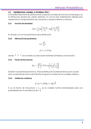- Métodos Probabilísticos 
3.3 DISTRIBUCION GUMBEL O EXTREMA TIPO I 
Una familia importante de distribuciones usadas en el análisis de frecuencia hidrológico es 
la distribución general de valores extremos, la cual ha sido ampliamente utilizada para 
representar el comportamiento de crecientes y sequías (máximos y mínimos). 
8 
3.3.1 Función de densidad: 
En donde a y b son los parámetros de la distribución. 
3.3.2 Estimación de parámetros 
donde son la media y la desviación estándar estimadas con la muestra. 
3.3.3 Factor de frecuencia: 
Donde Tr es el periodo de retorno. Para la distribución Gumbel se tiene que el caudal 
para un período de retorno de 2.33 años es igual a la media de los caudales máximos. 
3.3.4 Limites de confianza 
KT es el factor de frecuencia y t(1-a) es la variable normal estandarizada para una 
probabilidad de no excedencia de 1-a. 
 
