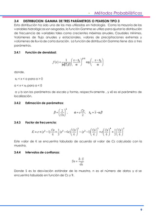 - Métodos Probabilísticos 
3.4 DISTRIBUCION GAMMA DE TRES PARÁMETROS O PEARSON TIPO 3 
Esta distribución ha sido una de las mas utilizadas en hidrología. Como la mayoría de las 
variables hidrológicas son sesgadas, la función Gamma se utiliza para ajustar la distribución 
de frecuencia de variables tales como crecientes máximas anuales, Caudales mínimos, 
Volúmenes de flujo anuales y estacionales, valores de precipitaciones extremas y 
volúmenes de lluvia de corta duración. La función de distribución Gamma tiene dos o tres 
parámetros. 
9 
3.4.1 Función de densidad: 
donde, 
x0 < x < a para a > 0 
a < x < x0 para a < 0 
a y b son los parámetros de escala y forma, respectivamente , y x0 es el parámetro de 
localización. 
3.4.2 Estimación de parámetros: 
3.4.3 Factor de frecuencia: 
Este valor de K se encuentra tabulado de acuerdo al valor de Cs calculado con la 
muestra. 
3.4.4 Intervalos de confianza: 
Donde S es la desviación estándar de la muestra, n es el número de datos y d se 
encuentra tabulado en función de Cs y Tr. 
 