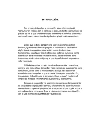 INTRODUCCIÓN.
Con el paso de los años la percepción sobre el concepto del
“consumo” en relación con el hombre; es decir, el cliente o consumidor ha
pasado de ser el que simplemente usa o consume el producto o servicio a
ser tomado como elemento más significativo y básico del consumismo.
Desde que se tiene conocimiento sobre la existencia del ser
humano, igualmente sabemos que para la sobrevivencia debió existir
algún tipo de transacción o intercambio ya sea de alimento o
herramientas, o cualquier tipo de objeto que tratara o cumpliera con la
satisfacción de la necesidad o hasta el deseo; desde entonces dicho
intercambio involucró otro objeto y al que después le sería asignado un
valor monetario.
El Marketing actual no solo visualiza al consumidor como el que
compra, sino como el que demanda y hace ejercicio de sus derechos como
consumidor, así es como la mercadotecnia trabaja para adquirir el
conocimiento sobre qué es lo que el cliente desea para su satisfacción,
integración y distinción ante la sociedad. ¿Cómo lo logra? Mediante el
empleo de métodos y herramientas cualitativas y cuantitativas.
Conocer al consumidor no solamente involucra que tanta demanda
se tenga sobre un producto o servicio, simplemente no es el volumen de
ventas elevado y pensar que gusta por el aspecto o el precio; por lo que la
mercadotecnia se encarga de llevar a cabo un proceso de investigación,
con el uso de métodos cuantitativos y cualitativos.
 