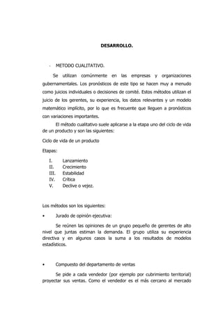 DESARROLLO.
- METODO CUALITATIVO.
Se utilizan comúnmente en las empresas y organizaciones
gubernamentales. Los pronósticos de este tipo se hacen muy a menudo
como juicios individuales o decisiones de comité. Estos métodos utilizan el
juicio de los gerentes, su experiencia, los datos relevantes y un modelo
matemático implícito, por lo que es frecuente que lleguen a pronósticos
con variaciones importantes.
El método cualitativo suele aplicarse a la etapa uno del ciclo de vida
de un producto y son las siguientes:
Ciclo de vida de un producto
Etapas:
I. Lanzamiento
II. Crecimiento
III. Estabilidad
IV. Crítica
V. Declive o vejez.
Los métodos son los siguientes:
• Jurado de opinión ejecutiva:
Se reúnen las opiniones de un grupo pequeño de gerentes de alto
nivel que juntas estiman la demanda. El grupo utiliza su experiencia
directiva y en algunos casos la suma a los resultados de modelos
estadísticos.
• Compuesto del departamento de ventas
Se pide a cada vendedor (por ejemplo por cubrimiento territorial)
proyectar sus ventas. Como el vendedor es el más cercano al mercado
 