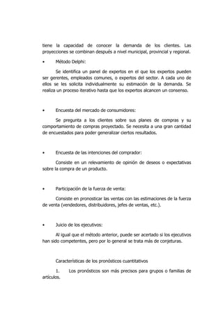 tiene la capacidad de conocer la demanda de los clientes. Las
proyecciones se combinan después a nivel municipal, provincial y regional.
• Método Delphi:
Se identifica un panel de expertos en el que los expertos pueden
ser gerentes, empleados comunes, o expertos del sector. A cada uno de
ellos se les solicita individualmente su estimación de la demanda. Se
realiza un proceso iterativo hasta que los expertos alcancen un consenso.
• Encuesta del mercado de consumidores:
Se pregunta a los clientes sobre sus planes de compras y su
comportamiento de compras proyectado. Se necesita a una gran cantidad
de encuestados para poder generalizar ciertos resultados.
• Encuesta de las intenciones del comprador:
Consiste en un relevamiento de opinión de deseos o expectativas
sobre la compra de un producto.
• Participación de la fuerza de venta:
Consiste en pronosticar las ventas con las estimaciones de la fuerza
de venta (vendedores, distribuidores, jefes de ventas, etc.).
• Juicio de los ejecutivos:
Al igual que el método anterior, puede ser acertado si los ejecutivos
han sido competentes, pero por lo general se trata más de conjeturas.
Características de los pronósticos cuantitativos
1. Los pronósticos son más precisos para grupos o familias de
artículos.
 