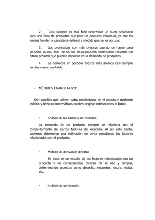 2. Casi siempre es más fácil desarrollar un buen pronóstico
para una línea de productos que para un producto individual, ya que los
errores tienden a cancelarse entre sí a medida que se les agrupa.
3. Los pronósticos son más precisos cuando se hacen para
periodos cortos. Son menos las perturbaciones potenciales respecto del
futuro próximo que pueden impactar en la demanda de productos.
4. La demanda en periodos futuros más amplios casi siempre
resulta menos confiable.
- MÉTODOS CUANTITATIVOS
Son aquellos que utilizan datos recolectados en el pasado y mediante
análisis y técnicas matemáticas pueden originar estimaciones al futuro.
• Análisis de los factores de mercado:
La demanda de un producto siempre se relaciona con el
comportamiento de ciertos factores de mercado. Al ser esto cierto,
podemos determinar una estimación de venta estudiando los factores
relacionados con el producto.
• Método de derivación directa:
Se trata de un estudio de los factores relacionados con un
producto y las consecuencias directas de su uso y compra,
determinando aspectos como desecho, recambio, rotura, moda,
etc.
• Análisis de correlación:
 