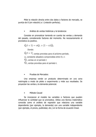 Mide la relación directa entre dos datos o factores de mercado, se
puntúa de 0 (sin relación) a 1 (relación perfecta).
• Análisis de ventas históricas y la tendencia:
Consiste en pronosticar teniendo en cuenta las ventas y demanda
del pasado, considerando factores del momento. No necesariamente el
pronóstico es positivo.
Donde:
, ventas previstas para el próximo período.
, constante alisadora comprendida entre 0 y 1
, ventas en el período t
, ventas previstas para el período t.
• Pruebas de Mercados:
Una empresa vende un producto determinado en una zona
restringida a modo de piloto o experimento y mide sus resultados. Se
proyectan las ventas y la demanda potencial.
• Método Causal
Se incorporan al modelo las variables o factores que pueden
influenciar la cantidad que se pronostica. Utiliza una técnica matemática
conocida como el análisis de regresión que relaciona una variable
dependiente (por ejemplo, la demanda) con una variable independiente
(por ejemplo, el precio, publicidad, etc.) en la forma de ecuación lineal.
 
