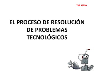 EL PROCESO DE RESOLUCIÓN
DE PROBLEMAS
TECNOLÓGICOS
TPR 3ºESO
 