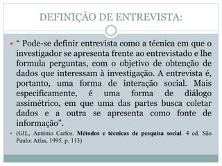 DEFINIÇÃO DE ENTREVISTA: 
 “ Pode-se definir entrevista como a técnica em que o 
investigador se apresenta frente ao entrevistado e lhe 
formula perguntas, com o objetivo de obtenção de 
dados que interessam à investigação. A entrevista é, 
portanto, uma forma de interação social. Mais 
especificamente, é uma forma de diálogo 
assimétrico, em que uma das partes busca coletar 
dados e a outra se apresenta como fonte de 
informação”. 
 (GIL, Antônio Carlos. Métodos e técnicas de pesquisa social. 4 ed. São 
Paulo: Atlas, 1995. p. 113) 
 