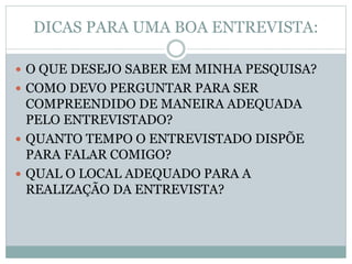 DICAS PARA UMA BOA ENTREVISTA: 
 O QUE DESEJO SABER EM MINHA PESQUISA? 
 COMO DEVO PERGUNTAR PARA SER 
COMPREENDIDO DE MANEIRA ADEQUADA 
PELO ENTREVISTADO? 
 QUANTO TEMPO O ENTREVISTADO DISPÕE 
PARA FALAR COMIGO? 
 QUAL O LOCAL ADEQUADO PARA A 
REALIZAÇÃO DA ENTREVISTA? 
 