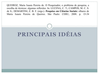QUEIROZ, Maria Isaura Pereira de. O Pesquisador, o problema de pesquisa, a 
escolha de técnicas: algumas reflexões. In: LUCENA, C. T.; CAMPOS, M. C. S. 
de S.; DEMARTINI, Z. B. F. (orgs.). Pesquisa em Ciências Sociais: olhares de 
Maria Isaura Pereira de Queiroz. São Paulo: CERU, 2008. p. 15-34 
PRINCIPAIS IDÉIAS 
 