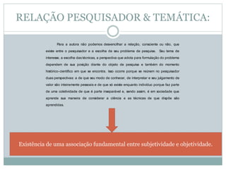 RELAÇÃO PESQUISADOR & TEMÁTICA: 
Para a autora não podemos desvencilhar a relação, consciente ou não, que 
existe entre o pesquisador e a escolha de seu problema de pesquisa. Seu tema de 
interesse, a escolha das técnicas, a perspectiva que adota para formulação do problema 
dependem de sua posição diante do objeto de pesquisa e também do momento 
histórico-científico em que se encontra. Isso ocorre porque se reúnem no pesquisador 
duas perspectivas: a de que seu modo de conhecer, de interpretar e seu julgamento de 
valor são inteiramente pessoais e de que só existe enquanto indivíduo porque faz parte 
de uma coletividade de que é parte inseparável e, sendo assim, é em sociedade que 
aprende sua maneira de considerar a ciência e as técnicas de que dispõe são 
aprendidas. 
Existência de uma associação fundamental entre subjetividade e objetividade. 
 