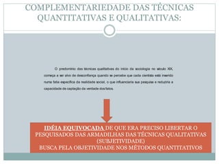 COMPLEMENTARIEDADE DAS TÉCNICAS 
QUANTITATIVAS E QUALITATIVAS: 
O predomínio das técnicas qualitativas do início da sociologia no século XIX, 
começa a ser alvo de desconfiança quando se percebe que cada cientista está inserido 
numa fatia específica da realidade social, o que influenciaria sua pesquisa e reduziria a 
capacidade de captação da verdade dos fatos. 
IDÉIA EQUIVOCADA DE QUE ERA PRECISO LIBERTAR O 
PESQUISADOS DAS ARMADILHAS DAS TÉCNICAS QUALITATIVAS 
(SUBJETIVIDADE) 
BUSCA PELA OBJETIVIDADE NOS MÉTODOS QUANTITATIVOS 
