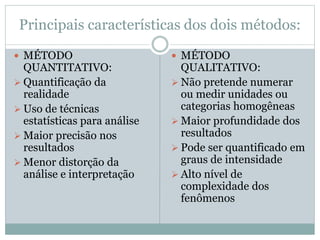 Principais características dos dois métodos: 
 MÉTODO 
QUANTITATIVO: 
 Quantificação da 
realidade 
 Uso de técnicas 
estatísticas para análise 
 Maior precisão nos 
resultados 
 Menor distorção da 
análise e interpretação 
 MÉTODO 
QUALITATIVO: 
 Não pretende numerar 
ou medir unidades ou 
categorias homogêneas 
 Maior profundidade dos 
resultados 
 Pode ser quantificado em 
graus de intensidade 
 Alto nível de 
complexidade dos 
fenômenos 
 