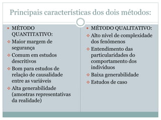Principais características dos dois métodos: 
 MÉTODO 
QUANTITATIVO: 
 Maior margem de 
segurança 
 Comum em estudos 
descritivos 
 Bom para estudos de 
relação de causalidade 
entre as variáveis 
 Alta generabilidade 
(amostras representativas 
da realidade) 
 MÉTODO QUALITATIVO: 
 Alto nível de complexidade 
dos fenômenos 
 Entendimento das 
particularidades do 
comportamento dos 
indivíduos 
 Baixa generabilidade 
 Estudos de caso 
 
