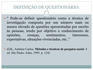 DEFINIÇÃO DE QUESTIONÁRIO: 
 “ Pode-se definir questionário como a técnica de 
investigação composta por um número mais ou 
menos elevado de questões apresentadas por escrito 
às pessoas, tendo por objetivo o conhecimento de 
opiniões, crenças, sentimentos, interesses, 
expectativas, situações vivenciadas, etc..” 
 (GIL, Antônio Carlos. Métodos e técnicas de pesquisa social. 4 
ed. São Paulo: Atlas, 1995. p. 124) 
 