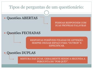 Tipos de perguntas de um questionário: 
 Questões ABERTAS 
 Questões FECHADAS 
 Questões DUPLAS 
PESSOAS RESPONDEM COM 
SUAS PRÓPRIAS PALAVRAS 
RESPOSTAS POSSÍVEIS FIXADAS DE ANTEMÃO. 
SEMPRE DEIXAR ESPAÇO PARA “OUTROS” E 
ESPECIFICAR. 
MISTURA DAS DUAS, GERALMENTE SENDO A SEGUNDA A 
PERGUNTA DO “POR QUÊ?”. 
 
