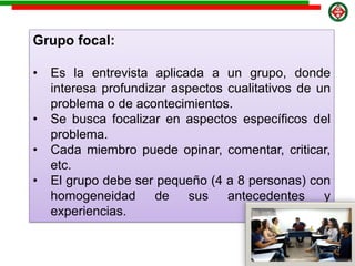 Grupo focal:
• Es la entrevista aplicada a un grupo, donde
interesa profundizar aspectos cualitativos de un
problema o de acontecimientos.
• Se busca focalizar en aspectos específicos del
problema.
• Cada miembro puede opinar, comentar, criticar,
etc.
• El grupo debe ser pequeño (4 a 8 personas) con
homogeneidad de sus antecedentes y
experiencias.
 