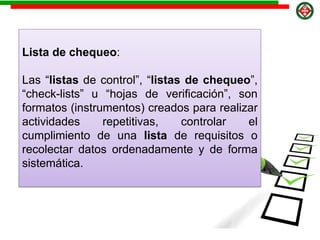 Lista de chequeo:
Las “listas de control”, “listas de chequeo”,
“check-lists” u “hojas de verificación”, son
formatos (instrumentos) creados para realizar
actividades repetitivas, controlar el
cumplimiento de una lista de requisitos o
recolectar datos ordenadamente y de forma
sistemática.
 