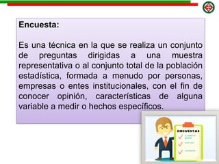 Encuesta:
Es una técnica en la que se realiza un conjunto
de preguntas dirigidas a una muestra
representativa o al conjunto total de la población
estadística, formada a menudo por personas,
empresas o entes institucionales, con el fin de
conocer opinión, características de alguna
variable a medir o hechos específicos.
 