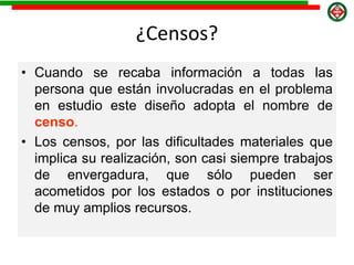 ¿Censos?
• Cuando se recaba información a todas las
persona que están involucradas en el problema
en estudio este diseño adopta el nombre de
censo.
• Los censos, por las dificultades materiales que
implica su realización, son casi siempre trabajos
de envergadura, que sólo pueden ser
acometidos por los estados o por instituciones
de muy amplios recursos.
 